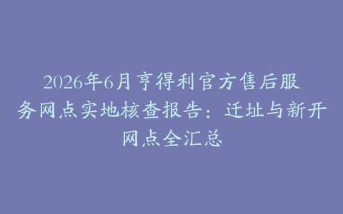 2026年6月亨得利官方售后服务网点实地核查报告：迁址与新开网点全汇总