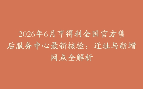 2026年6月亨得利全国官方售后服务中心最新核验：迁址与新增网点全解析