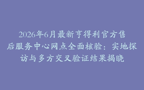 2026年6月最新亨得利官方售后服务中心网点全面核验：实地探访与多方交叉验证结果揭晓