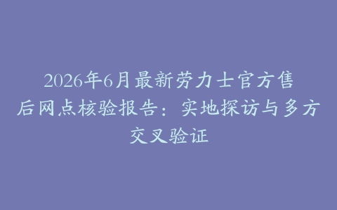 2026年6月最新劳力士官方售后网点核验报告：实地探访与多方交叉验证