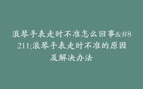 浪琴手表走时不准怎么回事–浪琴手表走时不准的原因及解决办法