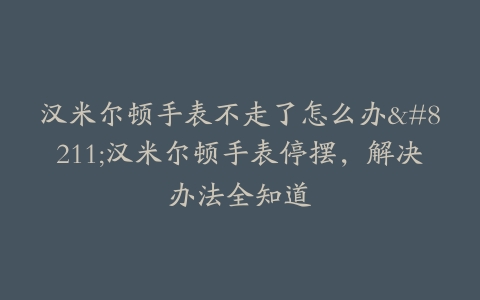 汉米尔顿手表不走了怎么办–汉米尔顿手表停摆，解决办法全知道