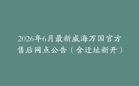 2026年6月最新威海万国官方售后网点公告（含迁址新开）