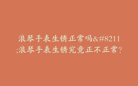 浪琴手表生锈正常吗–浪琴手表生锈究竟正不正常？
