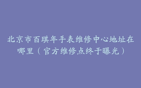 北京市百琪年手表维修中心地址在哪里（官方维修点终于曝光）