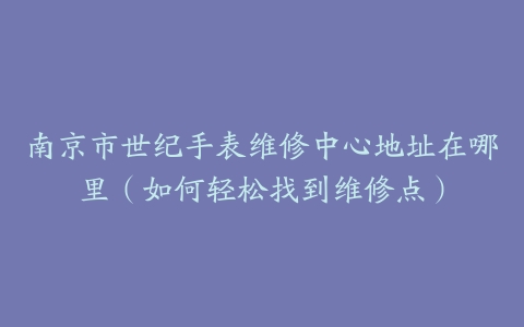 南京市世纪手表维修中心地址在哪里（如何轻松找到维修点）