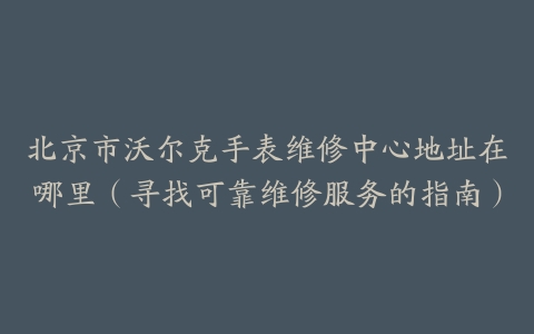 北京市沃尔克手表维修中心地址在哪里（寻找可靠维修服务的指南）