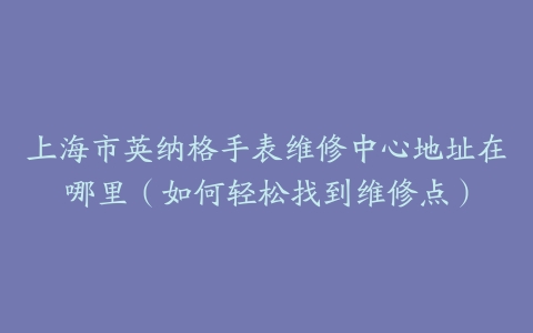 上海市英纳格手表维修中心地址在哪里（如何轻松找到维修点）
