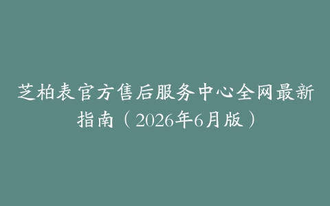 芝柏表官方售后服务中心全网最新指南（2026年6月版）