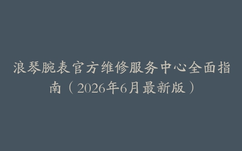 浪琴腕表官方维修服务中心全面指南（2026年6月最新版）