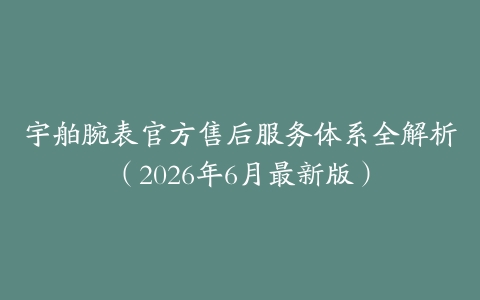 宇舶腕表官方售后服务体系全解析（2026年6月最新版）