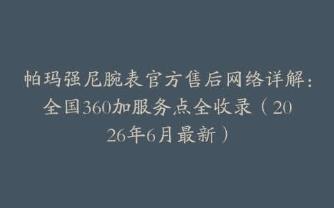 帕玛强尼腕表官方售后网络详解：全国360加服务点全收录（2026年6月最新）