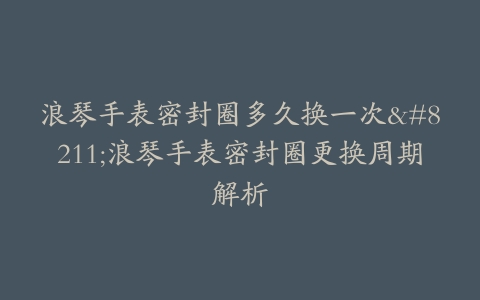 浪琴手表密封圈多久换一次--浪琴手表密封圈更换周期解析