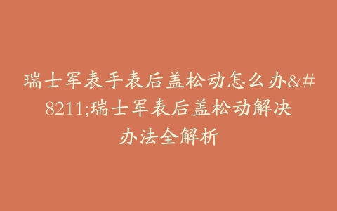瑞士军表手表后盖松动怎么办–瑞士军表后盖松动解决办法全解析