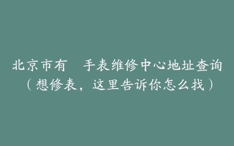 北京市有喴手表维修中心地址查询（想修表，这里告诉你怎么找）