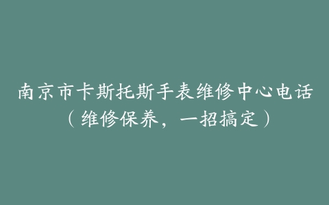 南京市卡斯托斯手表维修中心电话（维修保养，一招搞定）