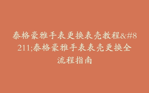 泰格豪雅手表更换表壳教程–泰格豪雅手表表壳更换全流程指南