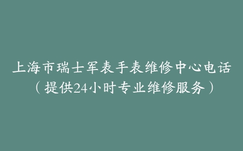 上海市瑞士军表手表维修中心电话（提供24小时专业维修服务）