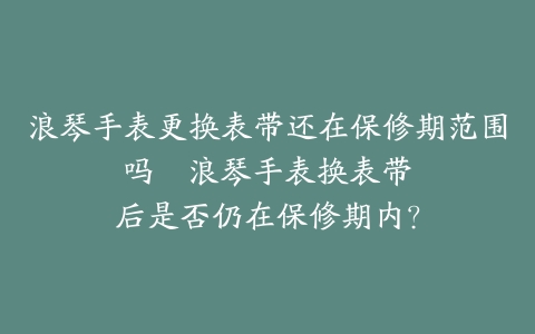 浪琴手表更换表带还在保修期范围吗–浪琴手表换表带后是否仍在保修期内？
