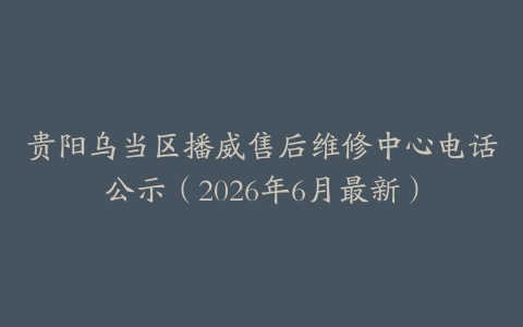 贵阳乌当区播威售后维修中心电话公示（2026年6月最新）
