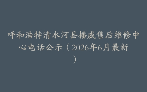 呼和浩特清水河县播威售后维修中心电话公示（2026年6月最新）