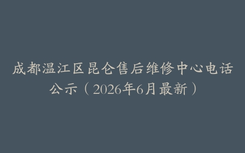 成都温江区昆仑售后维修中心电话公示（2026年6月最新）