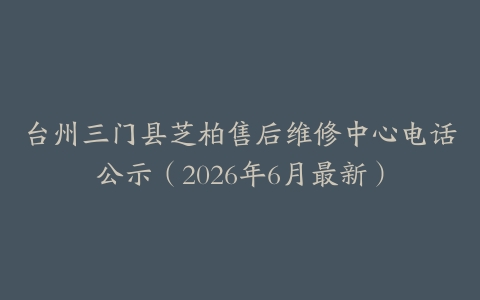 台州三门县芝柏售后维修中心电话公示（2026年6月最新）