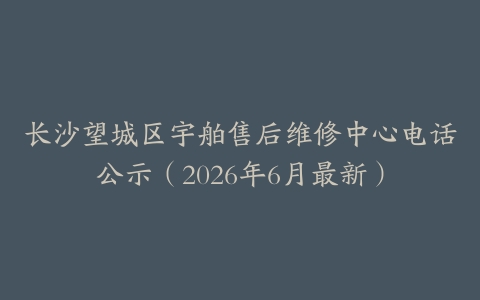 长沙望城区宇舶售后维修中心电话公示（2026年6月最新）