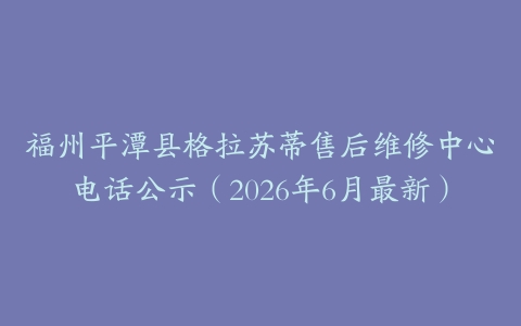 福州平潭县格拉苏蒂售后维修中心电话公示（2026年6月最新）