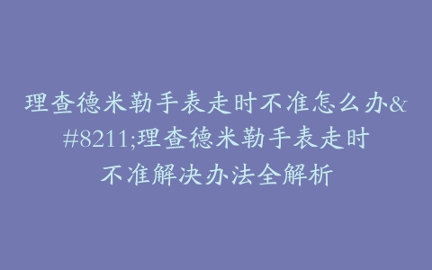 理查德米勒手表走时不准怎么办--理查德米勒手表走时不准解决办法全解析