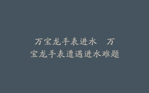 万宝龙手表进水--万宝龙手表遭遇进水难题