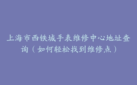上海市西铁城手表维修中心地址查询（如何轻松找到维修点）