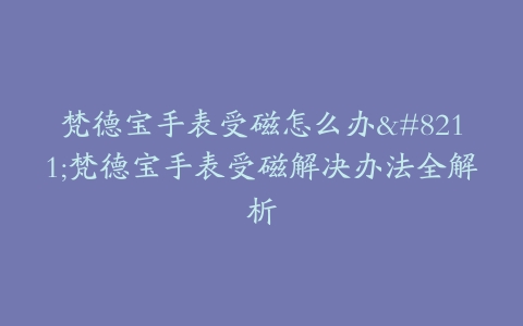 梵德宝手表受磁怎么办–梵德宝手表受磁解决办法全解析