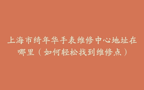 上海市绮年华手表维修中心地址在哪里（如何轻松找到维修点）