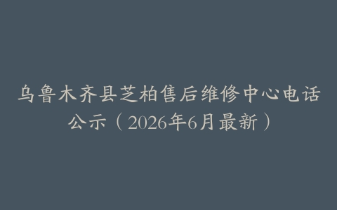 乌鲁木齐县芝柏售后维修中心电话公示（2026年6月最新）