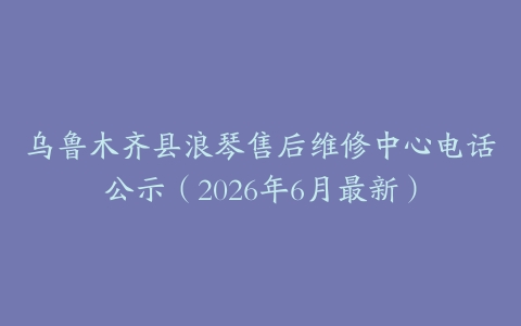 乌鲁木齐县浪琴售后维修中心电话公示（2026年6月最新）