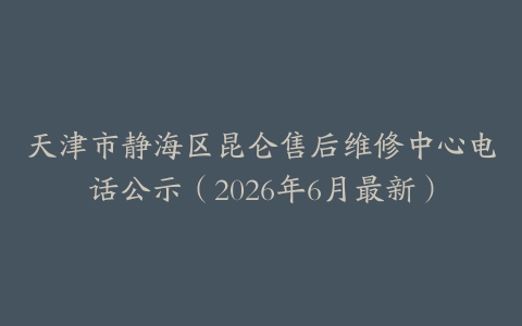天津市静海区昆仑售后维修中心电话公示（2026年6月最新）