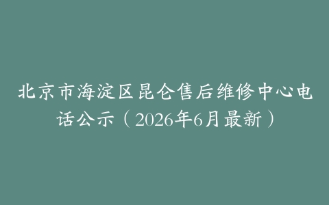 北京市海淀区昆仑售后维修中心电话公示（2026年6月最新）