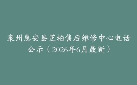 泉州惠安县芝柏售后维修中心电话公示（2026年6月最新）