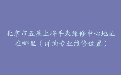 北京市五星上将手表维修中心地址在哪里（详询专业维修位置）