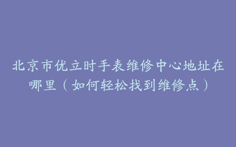 北京市优立时手表维修中心地址在哪里（如何轻松找到维修点）