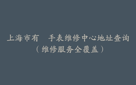上海市有喴手表维修中心地址查询（维修服务全覆盖）