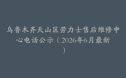 乌鲁木齐天山区劳力士售后维修中心电话公示（2026年6月最新）