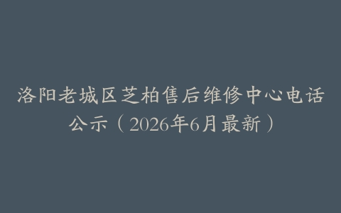 洛阳老城区芝柏售后维修中心电话公示（2026年6月最新）