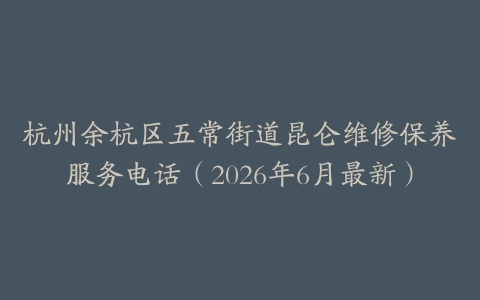 杭州余杭区五常街道昆仑维修保养服务电话（2026年6月最新）