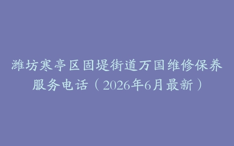 潍坊寒亭区固堤街道万国维修保养服务电话（2026年6月最新）