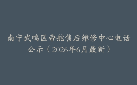 南宁武鸣区帝舵售后维修中心电话公示（2026年6月最新）