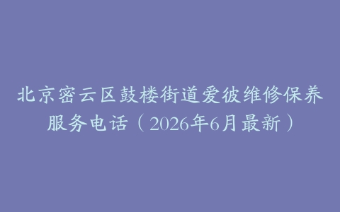 北京密云区鼓楼街道爱彼维修保养服务电话（2026年6月最新）