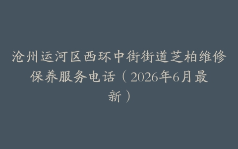 沧州运河区西环中街街道芝柏维修保养服务电话（2026年6月最新）