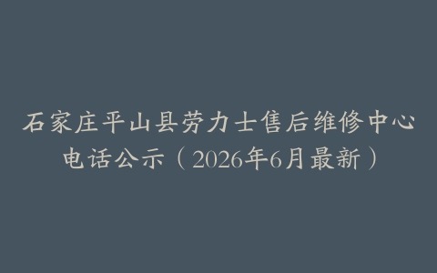 石家庄平山县劳力士售后维修中心电话公示（2026年6月最新）